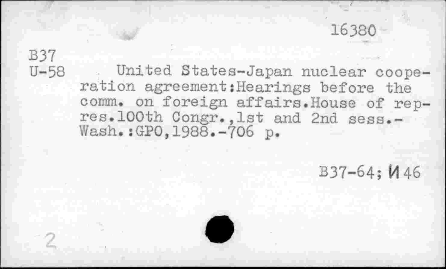 ﻿16380
B37
U-58 United States-Japan nuclear cooperation agreement{Hearings before the comm, on foreign affairs.House of rep-res.100th Congr.,lst and 2nd sess.-Wash.:GP0,1988.-706 p.
B37-64; M46
2